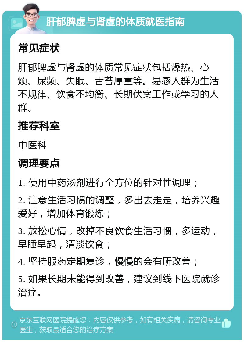 肝郁脾虚与肾虚的体质就医指南 常见症状 肝郁脾虚与肾虚的体质常见症状包括燥热、心烦、尿频、失眠、舌苔厚重等。易感人群为生活不规律、饮食不均衡、长期伏案工作或学习的人群。 推荐科室 中医科 调理要点 1. 使用中药汤剂进行全方位的针对性调理； 2. 注意生活习惯的调整，多出去走走，培养兴趣爱好，增加体育锻炼； 3. 放松心情，改掉不良饮食生活习惯，多运动，早睡早起，清淡饮食； 4. 坚持服药定期复诊，慢慢的会有所改善； 5. 如果长期未能得到改善，建议到线下医院就诊治疗。