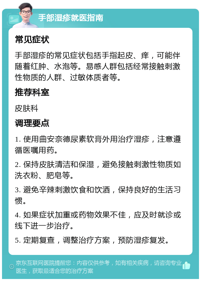 手部湿疹就医指南 常见症状 手部湿疹的常见症状包括手指起皮、痒，可能伴随着红肿、水泡等。易感人群包括经常接触刺激性物质的人群、过敏体质者等。 推荐科室 皮肤科 调理要点 1. 使用曲安奈德尿素软膏外用治疗湿疹，注意遵循医嘱用药。 2. 保持皮肤清洁和保湿，避免接触刺激性物质如洗衣粉、肥皂等。 3. 避免辛辣刺激饮食和饮酒，保持良好的生活习惯。 4. 如果症状加重或药物效果不佳，应及时就诊或线下进一步治疗。 5. 定期复查，调整治疗方案，预防湿疹复发。