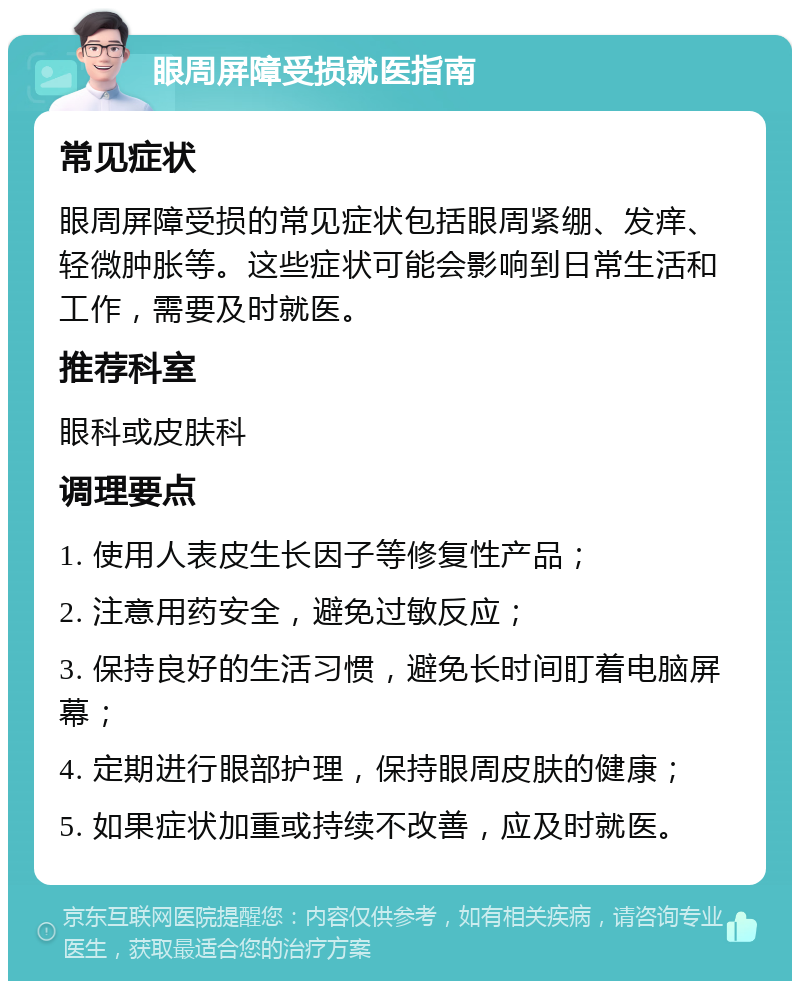 眼周屏障受损就医指南 常见症状 眼周屏障受损的常见症状包括眼周紧绷、发痒、轻微肿胀等。这些症状可能会影响到日常生活和工作，需要及时就医。 推荐科室 眼科或皮肤科 调理要点 1. 使用人表皮生长因子等修复性产品； 2. 注意用药安全，避免过敏反应； 3. 保持良好的生活习惯，避免长时间盯着电脑屏幕； 4. 定期进行眼部护理，保持眼周皮肤的健康； 5. 如果症状加重或持续不改善，应及时就医。