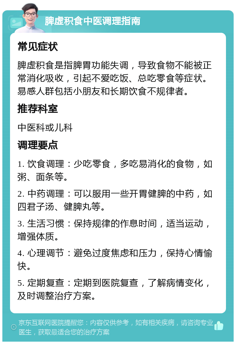 脾虚积食中医调理指南 常见症状 脾虚积食是指脾胃功能失调，导致食物不能被正常消化吸收，引起不爱吃饭、总吃零食等症状。易感人群包括小朋友和长期饮食不规律者。 推荐科室 中医科或儿科 调理要点 1. 饮食调理：少吃零食，多吃易消化的食物，如粥、面条等。 2. 中药调理：可以服用一些开胃健脾的中药，如四君子汤、健脾丸等。 3. 生活习惯：保持规律的作息时间，适当运动，增强体质。 4. 心理调节：避免过度焦虑和压力，保持心情愉快。 5. 定期复查：定期到医院复查，了解病情变化，及时调整治疗方案。