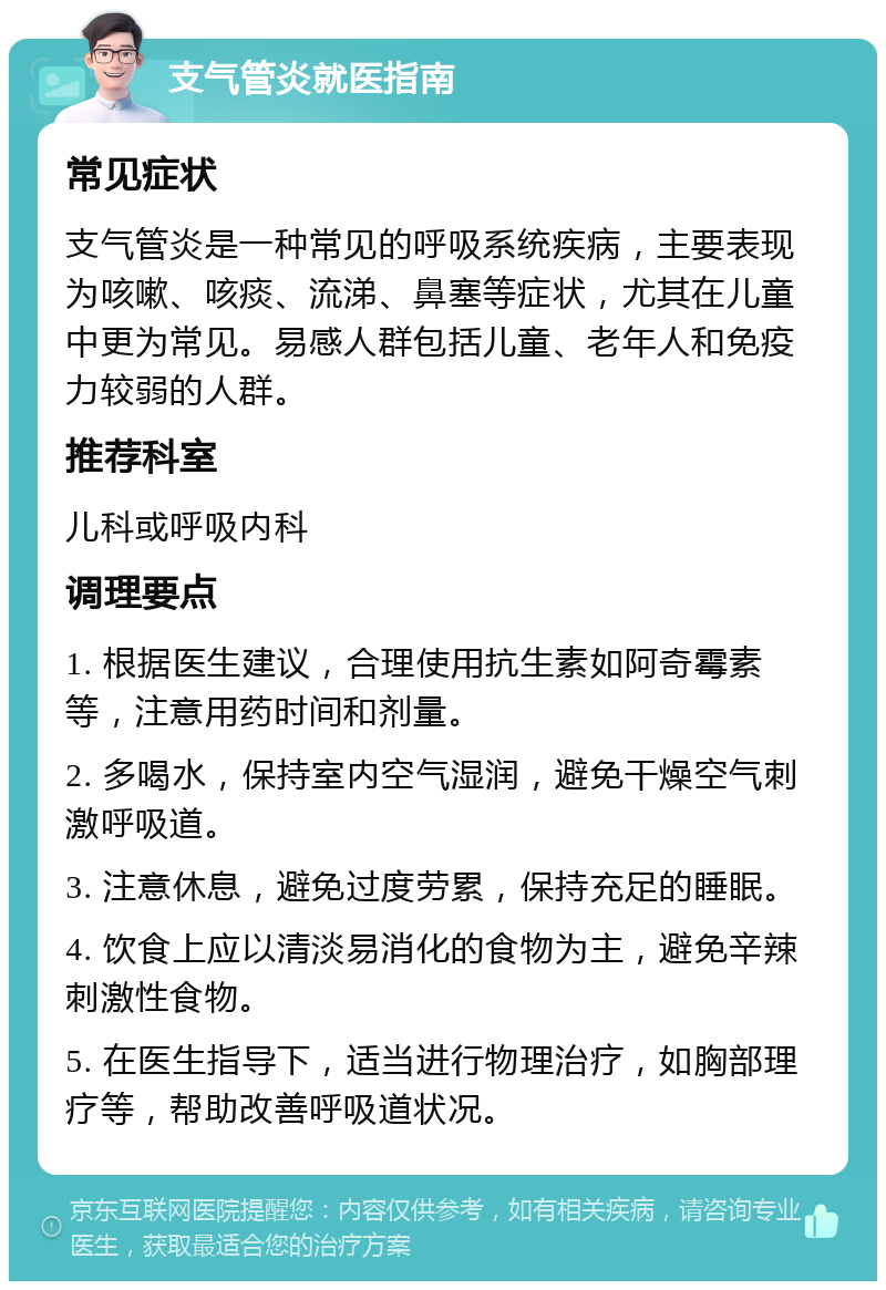 支气管炎就医指南 常见症状 支气管炎是一种常见的呼吸系统疾病，主要表现为咳嗽、咳痰、流涕、鼻塞等症状，尤其在儿童中更为常见。易感人群包括儿童、老年人和免疫力较弱的人群。 推荐科室 儿科或呼吸内科 调理要点 1. 根据医生建议，合理使用抗生素如阿奇霉素等，注意用药时间和剂量。 2. 多喝水，保持室内空气湿润，避免干燥空气刺激呼吸道。 3. 注意休息，避免过度劳累，保持充足的睡眠。 4. 饮食上应以清淡易消化的食物为主，避免辛辣刺激性食物。 5. 在医生指导下，适当进行物理治疗，如胸部理疗等，帮助改善呼吸道状况。