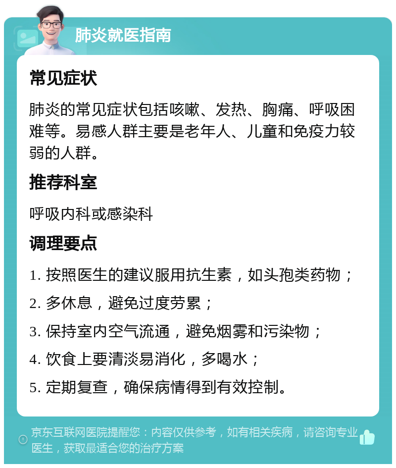 肺炎就医指南 常见症状 肺炎的常见症状包括咳嗽、发热、胸痛、呼吸困难等。易感人群主要是老年人、儿童和免疫力较弱的人群。 推荐科室 呼吸内科或感染科 调理要点 1. 按照医生的建议服用抗生素，如头孢类药物； 2. 多休息，避免过度劳累； 3. 保持室内空气流通，避免烟雾和污染物； 4. 饮食上要清淡易消化，多喝水； 5. 定期复查，确保病情得到有效控制。