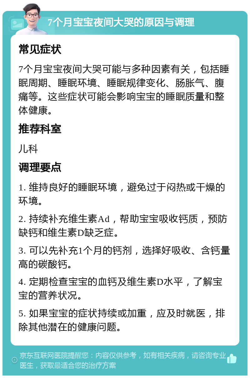 7个月宝宝夜间大哭的原因与调理 常见症状 7个月宝宝夜间大哭可能与多种因素有关，包括睡眠周期、睡眠环境、睡眠规律变化、肠胀气、腹痛等。这些症状可能会影响宝宝的睡眠质量和整体健康。 推荐科室 儿科 调理要点 1. 维持良好的睡眠环境，避免过于闷热或干燥的环境。 2. 持续补充维生素Ad，帮助宝宝吸收钙质，预防缺钙和维生素D缺乏症。 3. 可以先补充1个月的钙剂，选择好吸收、含钙量高的碳酸钙。 4. 定期检查宝宝的血钙及维生素D水平，了解宝宝的营养状况。 5. 如果宝宝的症状持续或加重，应及时就医，排除其他潜在的健康问题。