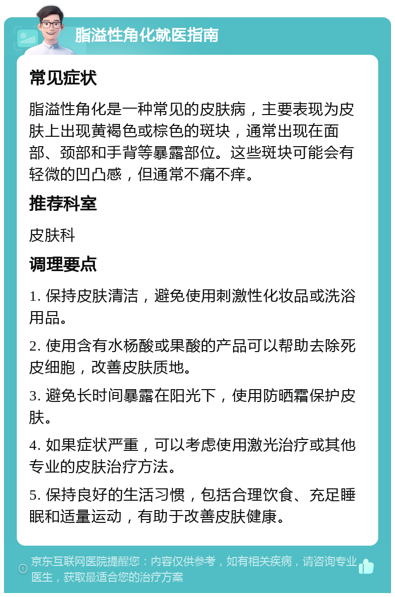 脂溢性角化就医指南 常见症状 脂溢性角化是一种常见的皮肤病，主要表现为皮肤上出现黄褐色或棕色的斑块，通常出现在面部、颈部和手背等暴露部位。这些斑块可能会有轻微的凹凸感，但通常不痛不痒。 推荐科室 皮肤科 调理要点 1. 保持皮肤清洁，避免使用刺激性化妆品或洗浴用品。 2. 使用含有水杨酸或果酸的产品可以帮助去除死皮细胞，改善皮肤质地。 3. 避免长时间暴露在阳光下，使用防晒霜保护皮肤。 4. 如果症状严重，可以考虑使用激光治疗或其他专业的皮肤治疗方法。 5. 保持良好的生活习惯，包括合理饮食、充足睡眠和适量运动，有助于改善皮肤健康。