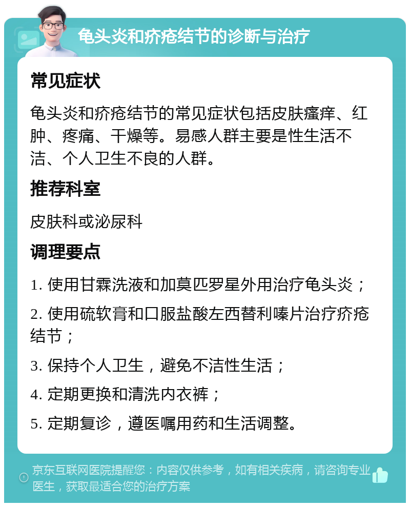 龟头炎和疥疮结节的诊断与治疗 常见症状 龟头炎和疥疮结节的常见症状包括皮肤瘙痒、红肿、疼痛、干燥等。易感人群主要是性生活不洁、个人卫生不良的人群。 推荐科室 皮肤科或泌尿科 调理要点 1. 使用甘霖洗液和加莫匹罗星外用治疗龟头炎； 2. 使用硫软膏和口服盐酸左西替利嗪片治疗疥疮结节； 3. 保持个人卫生，避免不洁性生活； 4. 定期更换和清洗内衣裤； 5. 定期复诊，遵医嘱用药和生活调整。