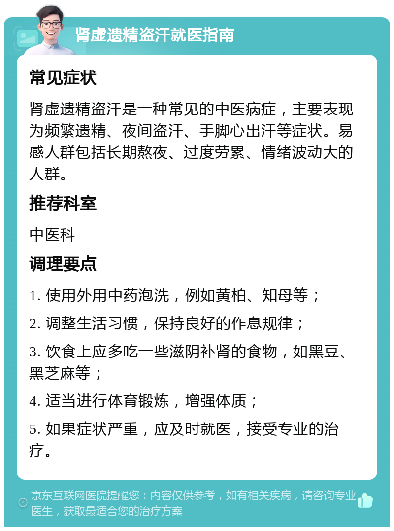 肾虚遗精盗汗就医指南 常见症状 肾虚遗精盗汗是一种常见的中医病症，主要表现为频繁遗精、夜间盗汗、手脚心出汗等症状。易感人群包括长期熬夜、过度劳累、情绪波动大的人群。 推荐科室 中医科 调理要点 1. 使用外用中药泡洗，例如黄柏、知母等； 2. 调整生活习惯，保持良好的作息规律； 3. 饮食上应多吃一些滋阴补肾的食物，如黑豆、黑芝麻等； 4. 适当进行体育锻炼，增强体质； 5. 如果症状严重，应及时就医，接受专业的治疗。