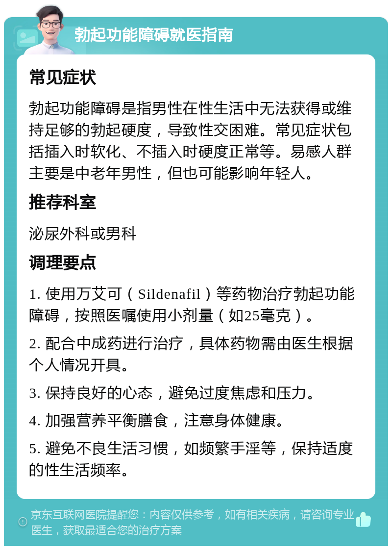 勃起功能障碍就医指南 常见症状 勃起功能障碍是指男性在性生活中无法获得或维持足够的勃起硬度，导致性交困难。常见症状包括插入时软化、不插入时硬度正常等。易感人群主要是中老年男性，但也可能影响年轻人。 推荐科室 泌尿外科或男科 调理要点 1. 使用万艾可（Sildenafil）等药物治疗勃起功能障碍，按照医嘱使用小剂量（如25毫克）。 2. 配合中成药进行治疗，具体药物需由医生根据个人情况开具。 3. 保持良好的心态，避免过度焦虑和压力。 4. 加强营养平衡膳食，注意身体健康。 5. 避免不良生活习惯，如频繁手淫等，保持适度的性生活频率。