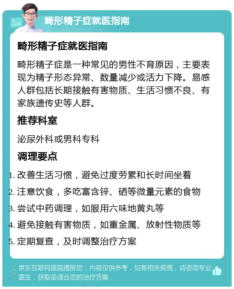 畸形精子症就医指南 畸形精子症就医指南 畸形精子症是一种常见的男性不育原因，主要表现为精子形态异常、数量减少或活力下降。易感人群包括长期接触有害物质、生活习惯不良、有家族遗传史等人群。 推荐科室 泌尿外科或男科专科 调理要点 改善生活习惯，避免过度劳累和长时间坐着 注意饮食，多吃富含锌、硒等微量元素的食物 尝试中药调理，如服用六味地黄丸等 避免接触有害物质，如重金属、放射性物质等 定期复查，及时调整治疗方案