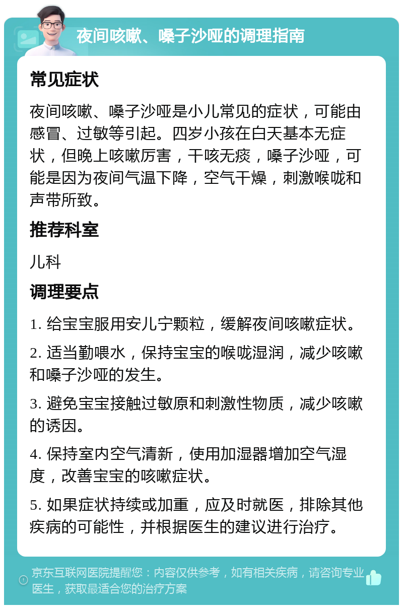 夜间咳嗽、嗓子沙哑的调理指南 常见症状 夜间咳嗽、嗓子沙哑是小儿常见的症状，可能由感冒、过敏等引起。四岁小孩在白天基本无症状，但晚上咳嗽厉害，干咳无痰，嗓子沙哑，可能是因为夜间气温下降，空气干燥，刺激喉咙和声带所致。 推荐科室 儿科 调理要点 1. 给宝宝服用安儿宁颗粒，缓解夜间咳嗽症状。 2. 适当勤喂水，保持宝宝的喉咙湿润，减少咳嗽和嗓子沙哑的发生。 3. 避免宝宝接触过敏原和刺激性物质，减少咳嗽的诱因。 4. 保持室内空气清新，使用加湿器增加空气湿度，改善宝宝的咳嗽症状。 5. 如果症状持续或加重，应及时就医，排除其他疾病的可能性，并根据医生的建议进行治疗。