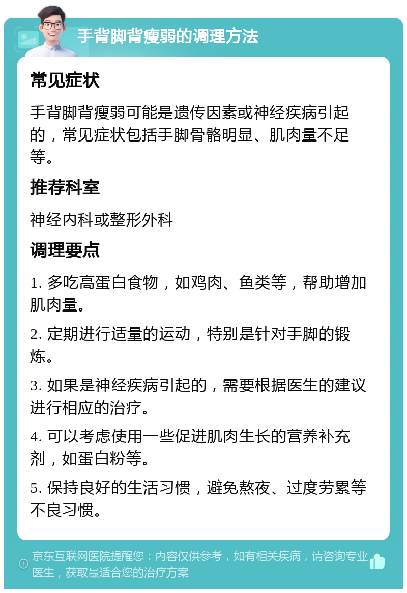 手背脚背瘦弱的调理方法 常见症状 手背脚背瘦弱可能是遗传因素或神经疾病引起的，常见症状包括手脚骨骼明显、肌肉量不足等。 推荐科室 神经内科或整形外科 调理要点 1. 多吃高蛋白食物，如鸡肉、鱼类等，帮助增加肌肉量。 2. 定期进行适量的运动，特别是针对手脚的锻炼。 3. 如果是神经疾病引起的，需要根据医生的建议进行相应的治疗。 4. 可以考虑使用一些促进肌肉生长的营养补充剂，如蛋白粉等。 5. 保持良好的生活习惯，避免熬夜、过度劳累等不良习惯。