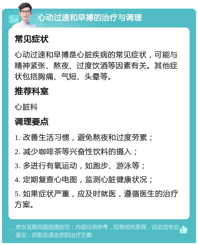 心动过速和早搏的治疗与调理 常见症状 心动过速和早搏是心脏疾病的常见症状，可能与精神紧张、熬夜、过度饮酒等因素有关。其他症状包括胸痛、气短、头晕等。 推荐科室 心脏科 调理要点 1. 改善生活习惯，避免熬夜和过度劳累； 2. 减少咖啡茶等兴奋性饮料的摄入； 3. 多进行有氧运动，如跑步、游泳等； 4. 定期复查心电图，监测心脏健康状况； 5. 如果症状严重，应及时就医，遵循医生的治疗方案。