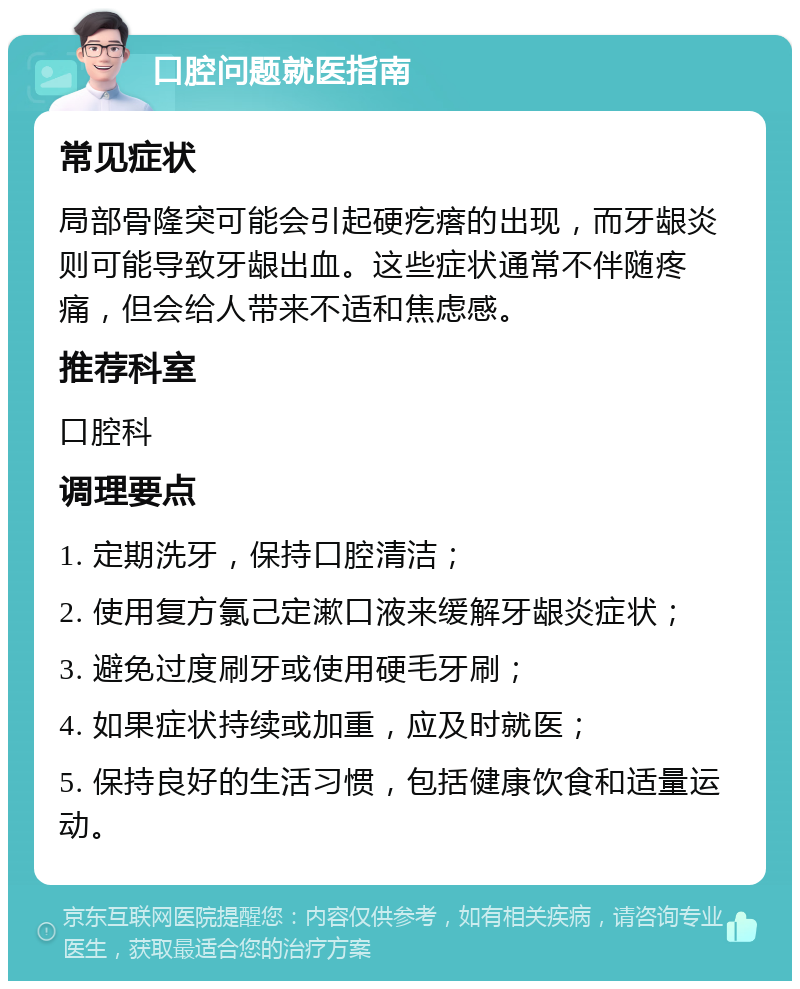 口腔问题就医指南 常见症状 局部骨隆突可能会引起硬疙瘩的出现，而牙龈炎则可能导致牙龈出血。这些症状通常不伴随疼痛，但会给人带来不适和焦虑感。 推荐科室 口腔科 调理要点 1. 定期洗牙，保持口腔清洁； 2. 使用复方氯己定漱口液来缓解牙龈炎症状； 3. 避免过度刷牙或使用硬毛牙刷； 4. 如果症状持续或加重，应及时就医； 5. 保持良好的生活习惯，包括健康饮食和适量运动。