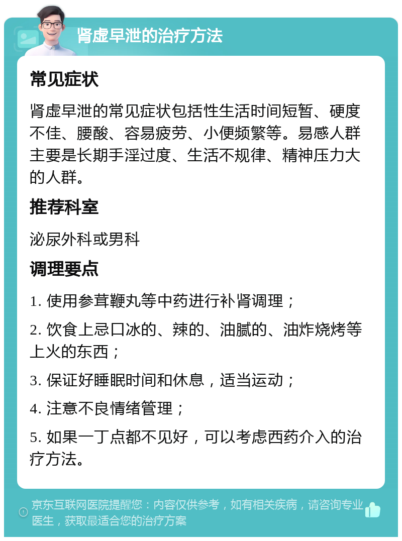 肾虚早泄的治疗方法 常见症状 肾虚早泄的常见症状包括性生活时间短暂、硬度不佳、腰酸、容易疲劳、小便频繁等。易感人群主要是长期手淫过度、生活不规律、精神压力大的人群。 推荐科室 泌尿外科或男科 调理要点 1. 使用参茸鞭丸等中药进行补肾调理； 2. 饮食上忌口冰的、辣的、油腻的、油炸烧烤等上火的东西； 3. 保证好睡眠时间和休息，适当运动； 4. 注意不良情绪管理； 5. 如果一丁点都不见好，可以考虑西药介入的治疗方法。