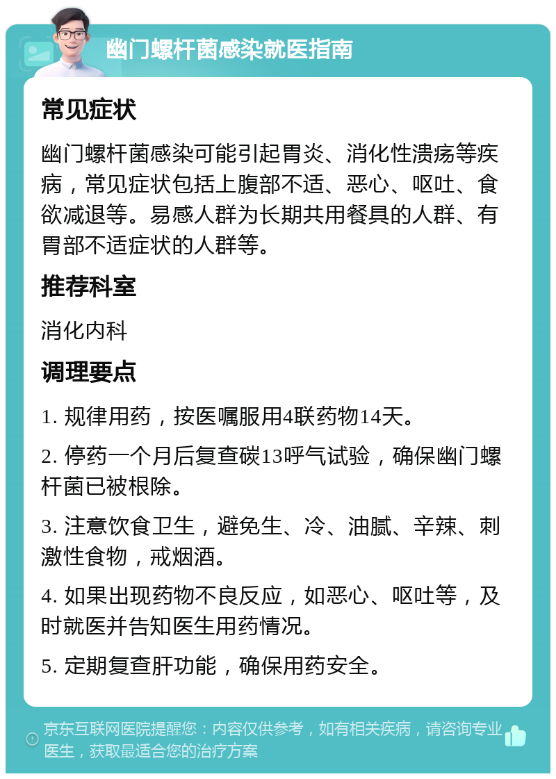 幽门螺杆菌感染就医指南 常见症状 幽门螺杆菌感染可能引起胃炎、消化性溃疡等疾病，常见症状包括上腹部不适、恶心、呕吐、食欲减退等。易感人群为长期共用餐具的人群、有胃部不适症状的人群等。 推荐科室 消化内科 调理要点 1. 规律用药，按医嘱服用4联药物14天。 2. 停药一个月后复查碳13呼气试验，确保幽门螺杆菌已被根除。 3. 注意饮食卫生，避免生、冷、油腻、辛辣、刺激性食物，戒烟酒。 4. 如果出现药物不良反应，如恶心、呕吐等，及时就医并告知医生用药情况。 5. 定期复查肝功能，确保用药安全。