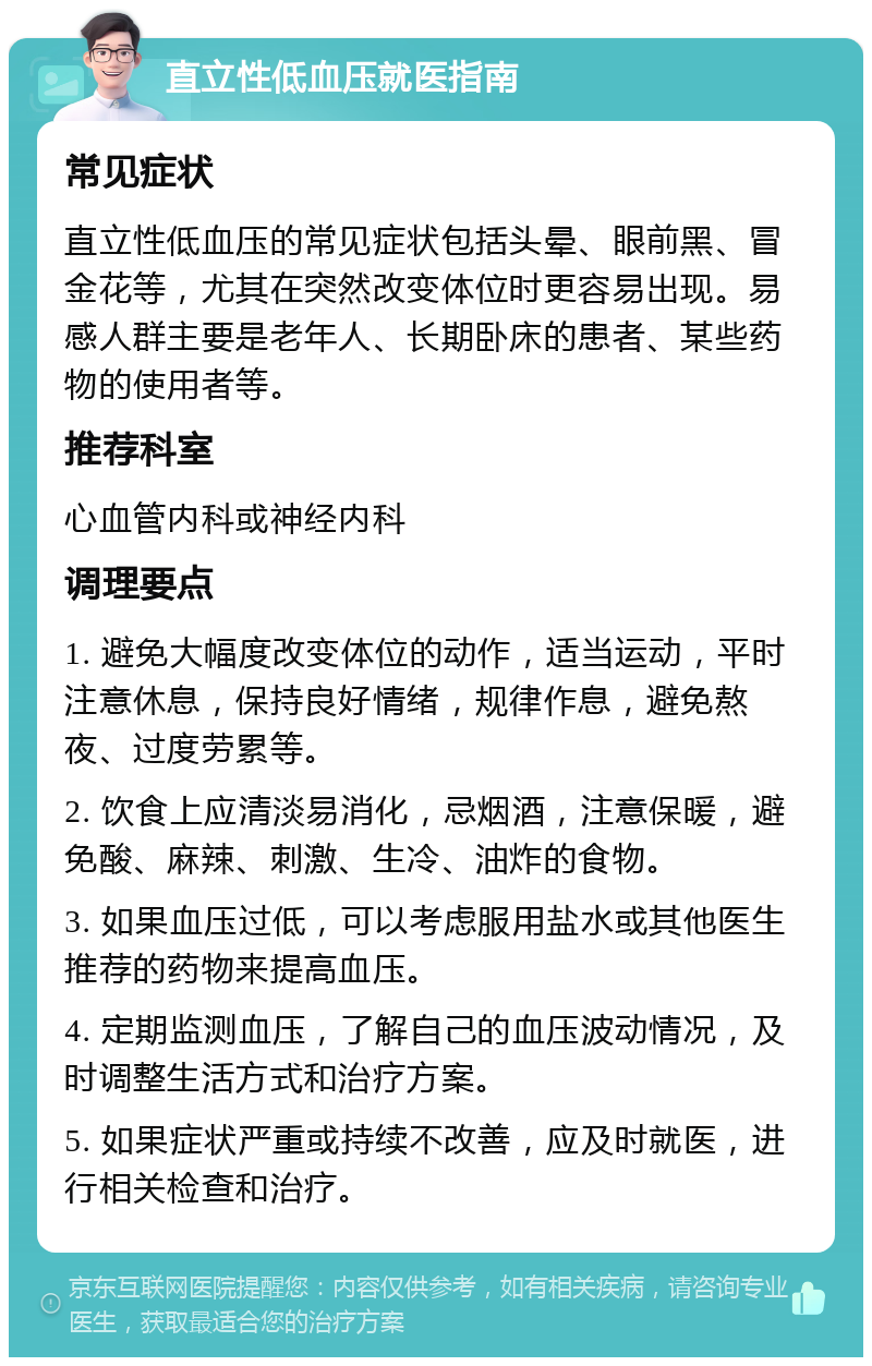 直立性低血压就医指南 常见症状 直立性低血压的常见症状包括头晕、眼前黑、冒金花等，尤其在突然改变体位时更容易出现。易感人群主要是老年人、长期卧床的患者、某些药物的使用者等。 推荐科室 心血管内科或神经内科 调理要点 1. 避免大幅度改变体位的动作，适当运动，平时注意休息，保持良好情绪，规律作息，避免熬夜、过度劳累等。 2. 饮食上应清淡易消化，忌烟酒，注意保暖，避免酸、麻辣、刺激、生冷、油炸的食物。 3. 如果血压过低，可以考虑服用盐水或其他医生推荐的药物来提高血压。 4. 定期监测血压，了解自己的血压波动情况，及时调整生活方式和治疗方案。 5. 如果症状严重或持续不改善，应及时就医，进行相关检查和治疗。