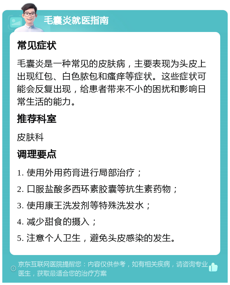 毛囊炎就医指南 常见症状 毛囊炎是一种常见的皮肤病，主要表现为头皮上出现红包、白色脓包和瘙痒等症状。这些症状可能会反复出现，给患者带来不小的困扰和影响日常生活的能力。 推荐科室 皮肤科 调理要点 1. 使用外用药膏进行局部治疗； 2. 口服盐酸多西环素胶囊等抗生素药物； 3. 使用康王洗发剂等特殊洗发水； 4. 减少甜食的摄入； 5. 注意个人卫生，避免头皮感染的发生。