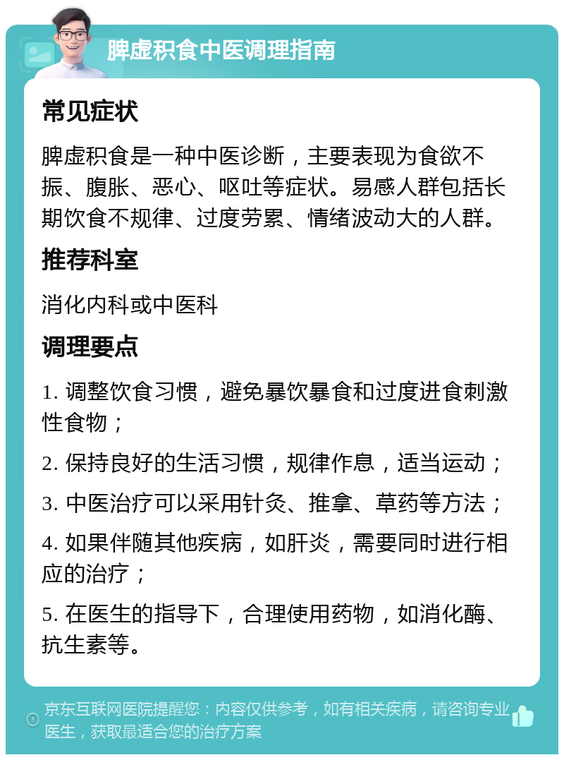 脾虚积食中医调理指南 常见症状 脾虚积食是一种中医诊断，主要表现为食欲不振、腹胀、恶心、呕吐等症状。易感人群包括长期饮食不规律、过度劳累、情绪波动大的人群。 推荐科室 消化内科或中医科 调理要点 1. 调整饮食习惯，避免暴饮暴食和过度进食刺激性食物； 2. 保持良好的生活习惯，规律作息，适当运动； 3. 中医治疗可以采用针灸、推拿、草药等方法； 4. 如果伴随其他疾病，如肝炎，需要同时进行相应的治疗； 5. 在医生的指导下，合理使用药物，如消化酶、抗生素等。