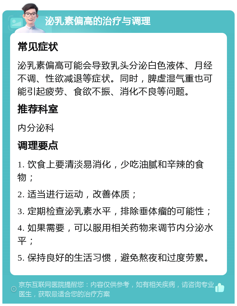 泌乳素偏高的治疗与调理 常见症状 泌乳素偏高可能会导致乳头分泌白色液体、月经不调、性欲减退等症状。同时，脾虚湿气重也可能引起疲劳、食欲不振、消化不良等问题。 推荐科室 内分泌科 调理要点 1. 饮食上要清淡易消化，少吃油腻和辛辣的食物； 2. 适当进行运动，改善体质； 3. 定期检查泌乳素水平，排除垂体瘤的可能性； 4. 如果需要，可以服用相关药物来调节内分泌水平； 5. 保持良好的生活习惯，避免熬夜和过度劳累。