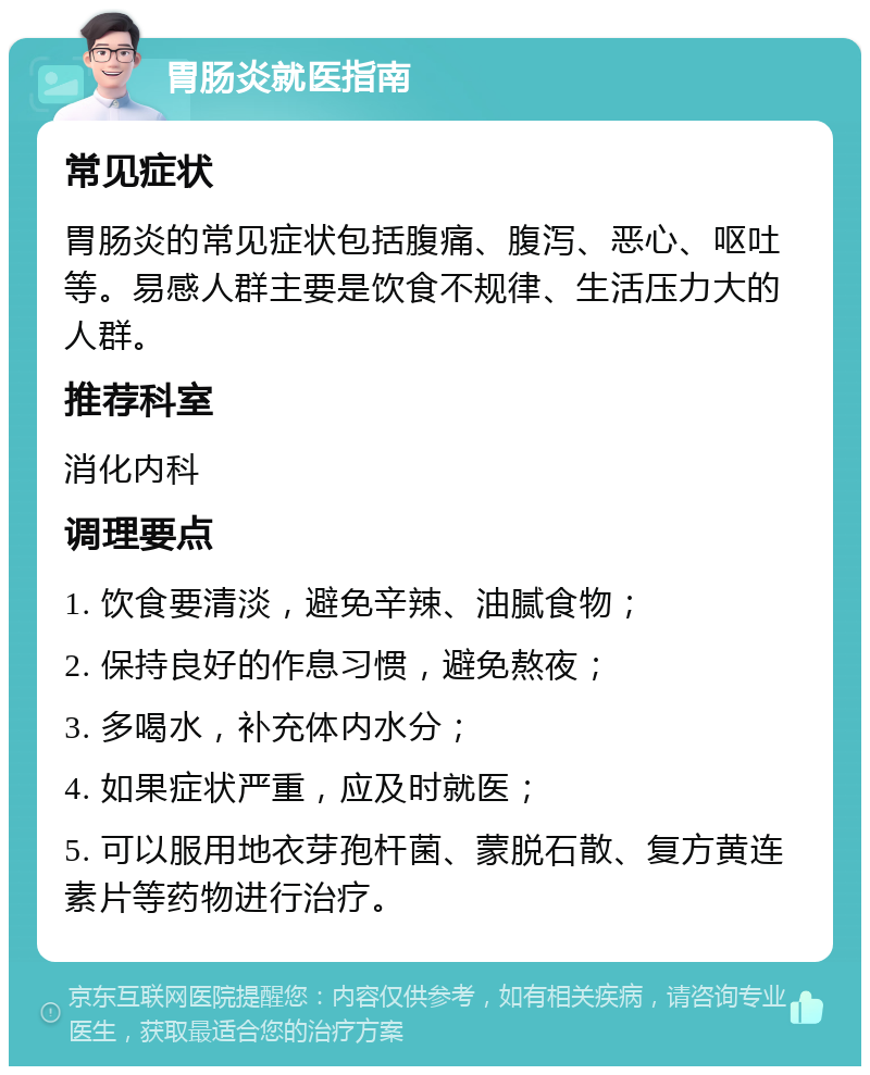 胃肠炎就医指南 常见症状 胃肠炎的常见症状包括腹痛、腹泻、恶心、呕吐等。易感人群主要是饮食不规律、生活压力大的人群。 推荐科室 消化内科 调理要点 1. 饮食要清淡，避免辛辣、油腻食物； 2. 保持良好的作息习惯，避免熬夜； 3. 多喝水，补充体内水分； 4. 如果症状严重，应及时就医； 5. 可以服用地衣芽孢杆菌、蒙脱石散、复方黄连素片等药物进行治疗。