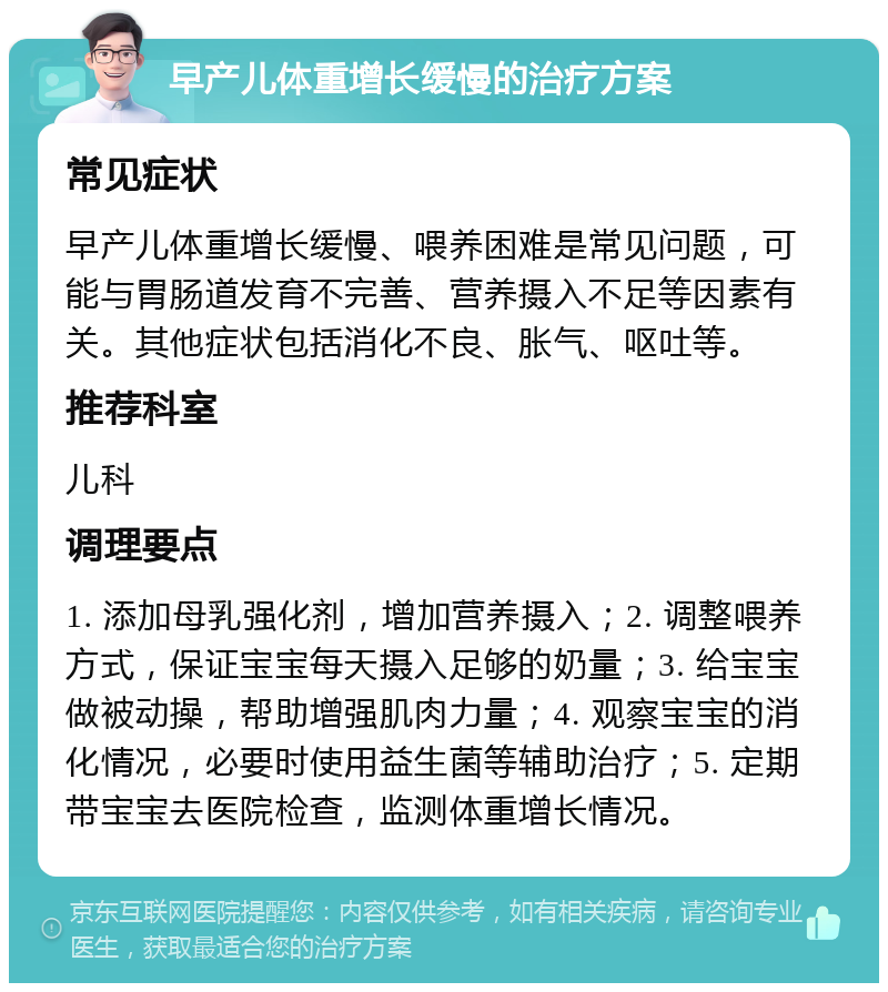 早产儿体重增长缓慢的治疗方案 常见症状 早产儿体重增长缓慢、喂养困难是常见问题，可能与胃肠道发育不完善、营养摄入不足等因素有关。其他症状包括消化不良、胀气、呕吐等。 推荐科室 儿科 调理要点 1. 添加母乳强化剂，增加营养摄入；2. 调整喂养方式，保证宝宝每天摄入足够的奶量；3. 给宝宝做被动操，帮助增强肌肉力量；4. 观察宝宝的消化情况，必要时使用益生菌等辅助治疗；5. 定期带宝宝去医院检查，监测体重增长情况。