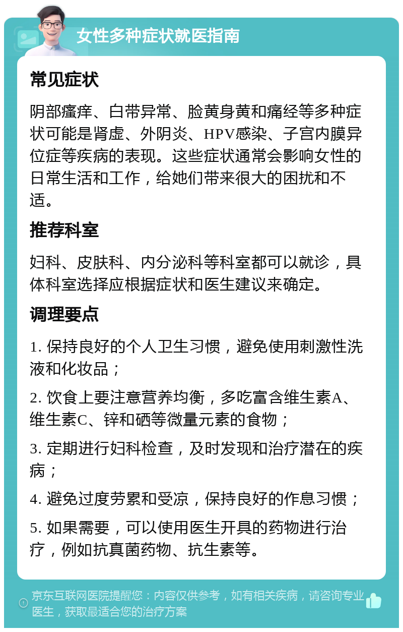 女性多种症状就医指南 常见症状 阴部瘙痒、白带异常、脸黄身黄和痛经等多种症状可能是肾虚、外阴炎、HPV感染、子宫内膜异位症等疾病的表现。这些症状通常会影响女性的日常生活和工作，给她们带来很大的困扰和不适。 推荐科室 妇科、皮肤科、内分泌科等科室都可以就诊，具体科室选择应根据症状和医生建议来确定。 调理要点 1. 保持良好的个人卫生习惯，避免使用刺激性洗液和化妆品； 2. 饮食上要注意营养均衡，多吃富含维生素A、维生素C、锌和硒等微量元素的食物； 3. 定期进行妇科检查，及时发现和治疗潜在的疾病； 4. 避免过度劳累和受凉，保持良好的作息习惯； 5. 如果需要，可以使用医生开具的药物进行治疗，例如抗真菌药物、抗生素等。