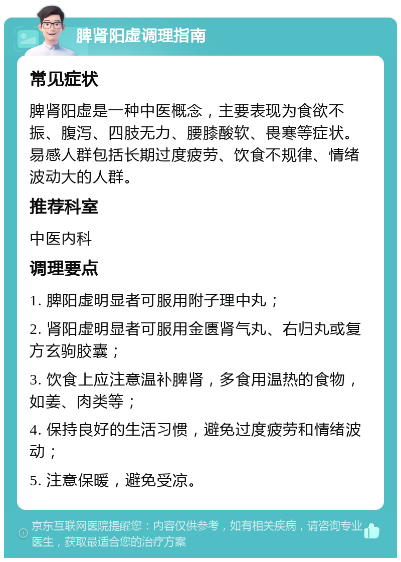 脾肾阳虚调理指南 常见症状 脾肾阳虚是一种中医概念，主要表现为食欲不振、腹泻、四肢无力、腰膝酸软、畏寒等症状。易感人群包括长期过度疲劳、饮食不规律、情绪波动大的人群。 推荐科室 中医内科 调理要点 1. 脾阳虚明显者可服用附子理中丸； 2. 肾阳虚明显者可服用金匮肾气丸、右归丸或复方玄驹胶囊； 3. 饮食上应注意温补脾肾，多食用温热的食物，如姜、肉类等； 4. 保持良好的生活习惯，避免过度疲劳和情绪波动； 5. 注意保暖，避免受凉。