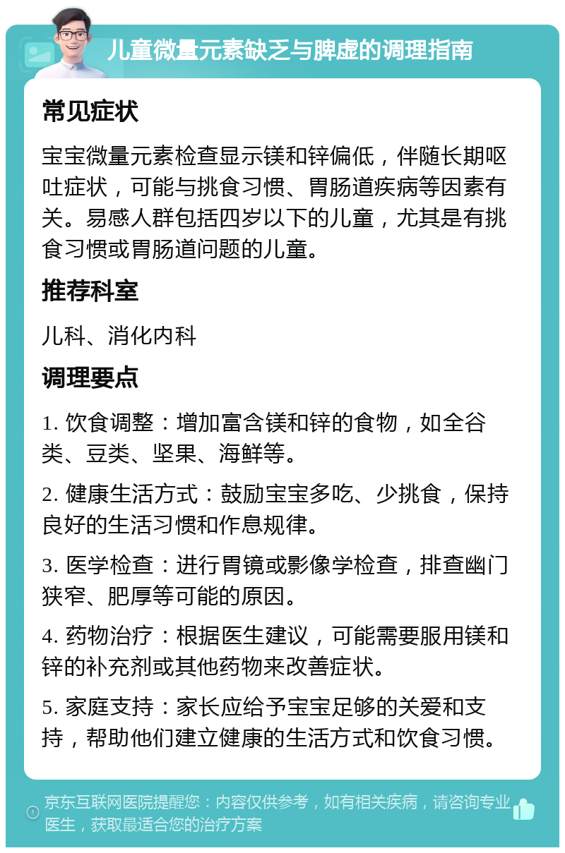 儿童微量元素缺乏与脾虚的调理指南 常见症状 宝宝微量元素检查显示镁和锌偏低，伴随长期呕吐症状，可能与挑食习惯、胃肠道疾病等因素有关。易感人群包括四岁以下的儿童，尤其是有挑食习惯或胃肠道问题的儿童。 推荐科室 儿科、消化内科 调理要点 1. 饮食调整：增加富含镁和锌的食物，如全谷类、豆类、坚果、海鲜等。 2. 健康生活方式：鼓励宝宝多吃、少挑食，保持良好的生活习惯和作息规律。 3. 医学检查：进行胃镜或影像学检查，排查幽门狭窄、肥厚等可能的原因。 4. 药物治疗：根据医生建议，可能需要服用镁和锌的补充剂或其他药物来改善症状。 5. 家庭支持：家长应给予宝宝足够的关爱和支持，帮助他们建立健康的生活方式和饮食习惯。