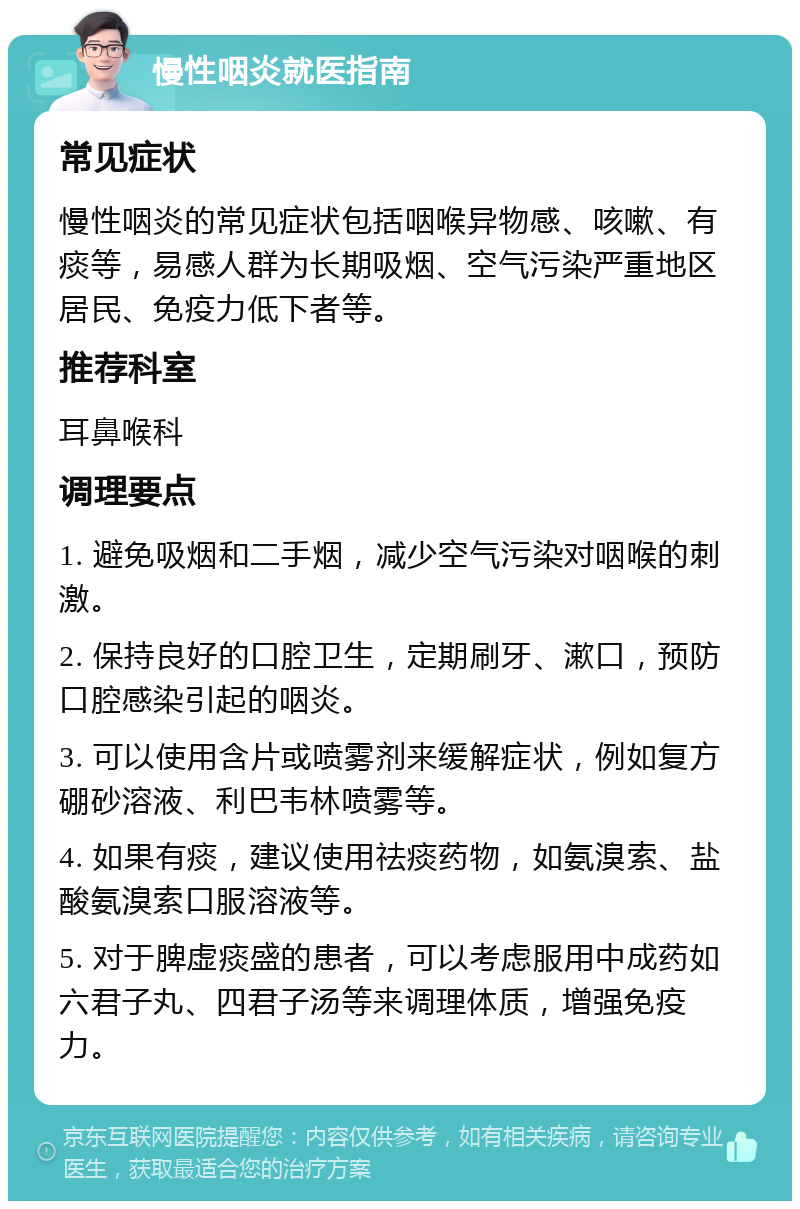 慢性咽炎就医指南 常见症状 慢性咽炎的常见症状包括咽喉异物感、咳嗽、有痰等，易感人群为长期吸烟、空气污染严重地区居民、免疫力低下者等。 推荐科室 耳鼻喉科 调理要点 1. 避免吸烟和二手烟，减少空气污染对咽喉的刺激。 2. 保持良好的口腔卫生，定期刷牙、漱口，预防口腔感染引起的咽炎。 3. 可以使用含片或喷雾剂来缓解症状，例如复方硼砂溶液、利巴韦林喷雾等。 4. 如果有痰，建议使用祛痰药物，如氨溴索、盐酸氨溴索口服溶液等。 5. 对于脾虚痰盛的患者，可以考虑服用中成药如六君子丸、四君子汤等来调理体质，增强免疫力。