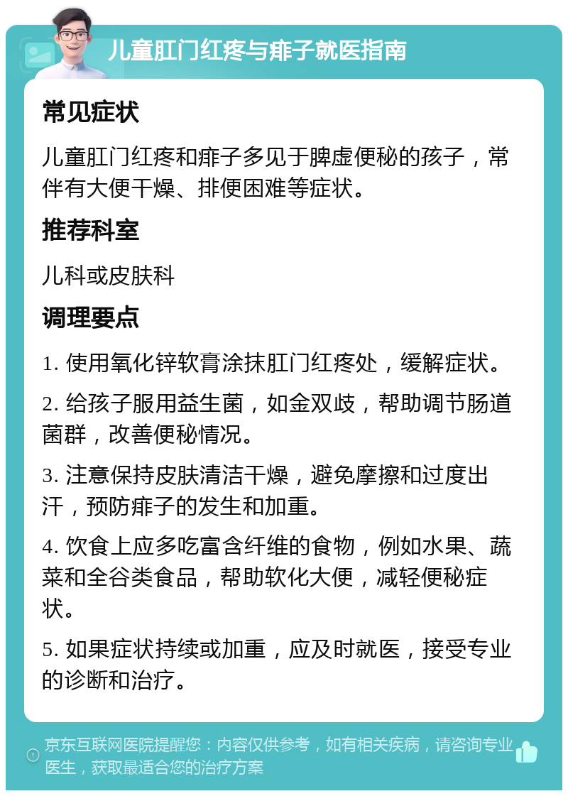 儿童肛门红疼与痱子就医指南 常见症状 儿童肛门红疼和痱子多见于脾虚便秘的孩子，常伴有大便干燥、排便困难等症状。 推荐科室 儿科或皮肤科 调理要点 1. 使用氧化锌软膏涂抹肛门红疼处，缓解症状。 2. 给孩子服用益生菌，如金双歧，帮助调节肠道菌群，改善便秘情况。 3. 注意保持皮肤清洁干燥，避免摩擦和过度出汗，预防痱子的发生和加重。 4. 饮食上应多吃富含纤维的食物，例如水果、蔬菜和全谷类食品，帮助软化大便，减轻便秘症状。 5. 如果症状持续或加重，应及时就医，接受专业的诊断和治疗。