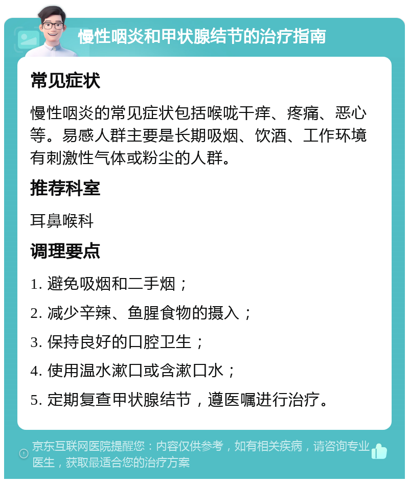 慢性咽炎和甲状腺结节的治疗指南 常见症状 慢性咽炎的常见症状包括喉咙干痒、疼痛、恶心等。易感人群主要是长期吸烟、饮酒、工作环境有刺激性气体或粉尘的人群。 推荐科室 耳鼻喉科 调理要点 1. 避免吸烟和二手烟； 2. 减少辛辣、鱼腥食物的摄入； 3. 保持良好的口腔卫生； 4. 使用温水漱口或含漱口水； 5. 定期复查甲状腺结节，遵医嘱进行治疗。