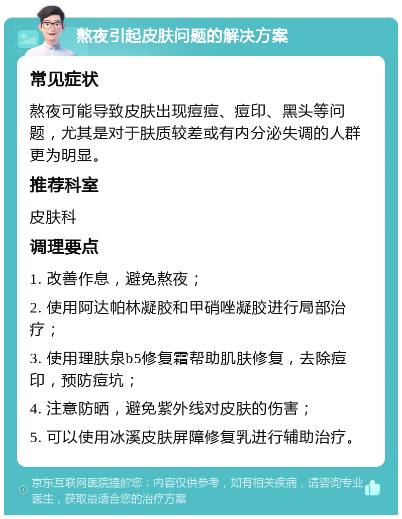 熬夜引起皮肤问题的解决方案 常见症状 熬夜可能导致皮肤出现痘痘、痘印、黑头等问题，尤其是对于肤质较差或有内分泌失调的人群更为明显。 推荐科室 皮肤科 调理要点 1. 改善作息，避免熬夜； 2. 使用阿达帕林凝胶和甲硝唑凝胶进行局部治疗； 3. 使用理肤泉b5修复霜帮助肌肤修复，去除痘印，预防痘坑； 4. 注意防晒，避免紫外线对皮肤的伤害； 5. 可以使用冰溪皮肤屏障修复乳进行辅助治疗。