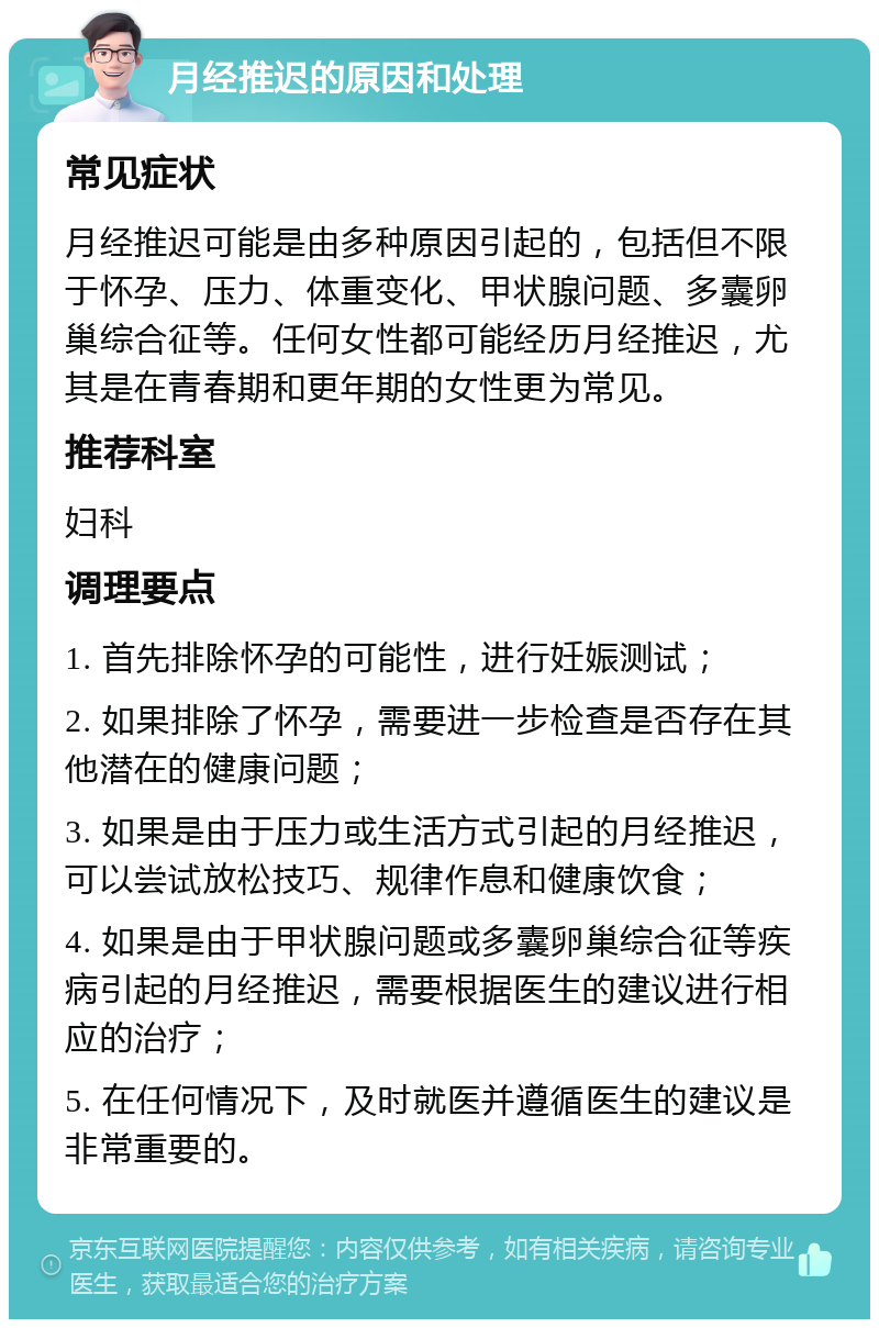 月经推迟的原因和处理 常见症状 月经推迟可能是由多种原因引起的，包括但不限于怀孕、压力、体重变化、甲状腺问题、多囊卵巢综合征等。任何女性都可能经历月经推迟，尤其是在青春期和更年期的女性更为常见。 推荐科室 妇科 调理要点 1. 首先排除怀孕的可能性，进行妊娠测试； 2. 如果排除了怀孕，需要进一步检查是否存在其他潜在的健康问题； 3. 如果是由于压力或生活方式引起的月经推迟，可以尝试放松技巧、规律作息和健康饮食； 4. 如果是由于甲状腺问题或多囊卵巢综合征等疾病引起的月经推迟，需要根据医生的建议进行相应的治疗； 5. 在任何情况下，及时就医并遵循医生的建议是非常重要的。