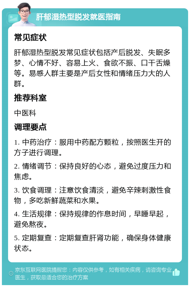 肝郁湿热型脱发就医指南 常见症状 肝郁湿热型脱发常见症状包括产后脱发、失眠多梦、心情不好、容易上火、食欲不振、口干舌燥等。易感人群主要是产后女性和情绪压力大的人群。 推荐科室 中医科 调理要点 1. 中药治疗：服用中药配方颗粒，按照医生开的方子进行调理。 2. 情绪调节：保持良好的心态，避免过度压力和焦虑。 3. 饮食调理：注意饮食清淡，避免辛辣刺激性食物，多吃新鲜蔬菜和水果。 4. 生活规律：保持规律的作息时间，早睡早起，避免熬夜。 5. 定期复查：定期复查肝肾功能，确保身体健康状态。