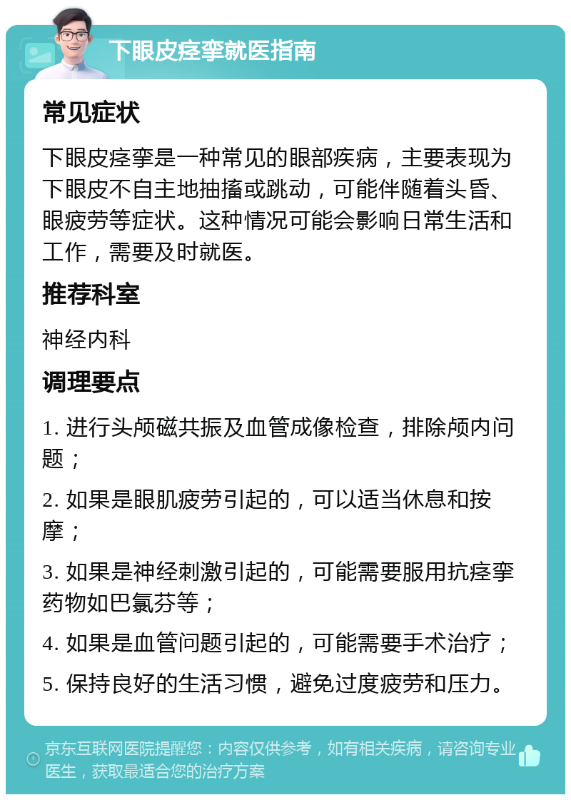 下眼皮痉挛就医指南 常见症状 下眼皮痉挛是一种常见的眼部疾病，主要表现为下眼皮不自主地抽搐或跳动，可能伴随着头昏、眼疲劳等症状。这种情况可能会影响日常生活和工作，需要及时就医。 推荐科室 神经内科 调理要点 1. 进行头颅磁共振及血管成像检查，排除颅内问题； 2. 如果是眼肌疲劳引起的，可以适当休息和按摩； 3. 如果是神经刺激引起的，可能需要服用抗痉挛药物如巴氯芬等； 4. 如果是血管问题引起的，可能需要手术治疗； 5. 保持良好的生活习惯，避免过度疲劳和压力。