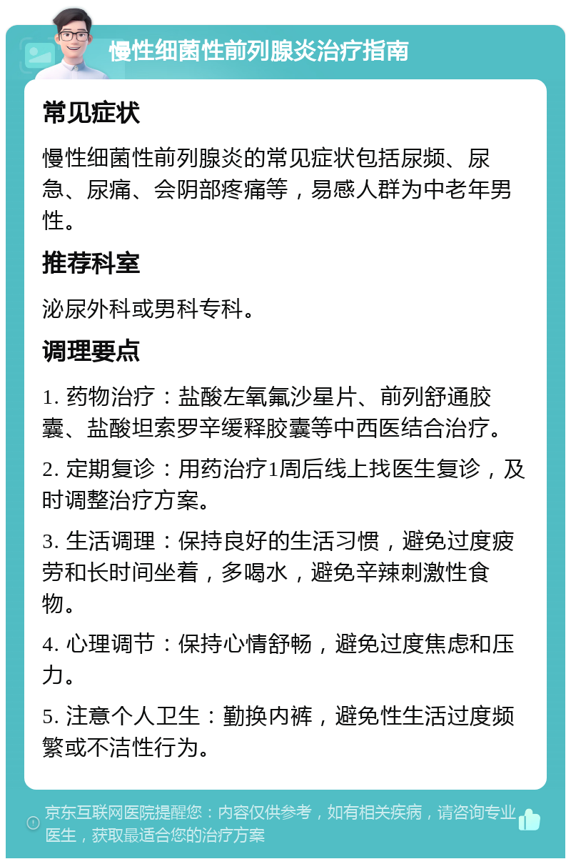 慢性细菌性前列腺炎治疗指南 常见症状 慢性细菌性前列腺炎的常见症状包括尿频、尿急、尿痛、会阴部疼痛等，易感人群为中老年男性。 推荐科室 泌尿外科或男科专科。 调理要点 1. 药物治疗：盐酸左氧氟沙星片、前列舒通胶囊、盐酸坦索罗辛缓释胶囊等中西医结合治疗。 2. 定期复诊：用药治疗1周后线上找医生复诊，及时调整治疗方案。 3. 生活调理：保持良好的生活习惯，避免过度疲劳和长时间坐着，多喝水，避免辛辣刺激性食物。 4. 心理调节：保持心情舒畅，避免过度焦虑和压力。 5. 注意个人卫生：勤换内裤，避免性生活过度频繁或不洁性行为。