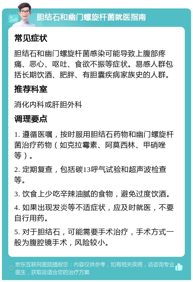 胆结石和幽门螺旋杆菌就医指南 常见症状 胆结石和幽门螺旋杆菌感染可能导致上腹部疼痛、恶心、呕吐、食欲不振等症状。易感人群包括长期饮酒、肥胖、有胆囊疾病家族史的人群。 推荐科室 消化内科或肝胆外科 调理要点 1. 遵循医嘱，按时服用胆结石药物和幽门螺旋杆菌治疗药物（如克拉霉素、阿莫西林、甲硝唑等）。 2. 定期复查，包括碳13呼气试验和超声波检查等。 3. 饮食上少吃辛辣油腻的食物，避免过度饮酒。 4. 如果出现发炎等不适症状，应及时就医，不要自行用药。 5. 对于胆结石，可能需要手术治疗，手术方式一般为腹腔镜手术，风险较小。