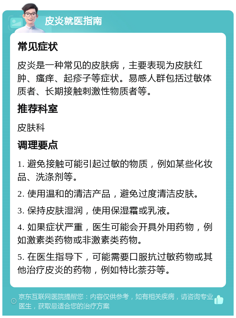 皮炎就医指南 常见症状 皮炎是一种常见的皮肤病，主要表现为皮肤红肿、瘙痒、起疹子等症状。易感人群包括过敏体质者、长期接触刺激性物质者等。 推荐科室 皮肤科 调理要点 1. 避免接触可能引起过敏的物质，例如某些化妆品、洗涤剂等。 2. 使用温和的清洁产品，避免过度清洁皮肤。 3. 保持皮肤湿润，使用保湿霜或乳液。 4. 如果症状严重，医生可能会开具外用药物，例如激素类药物或非激素类药物。 5. 在医生指导下，可能需要口服抗过敏药物或其他治疗皮炎的药物，例如特比萘芬等。