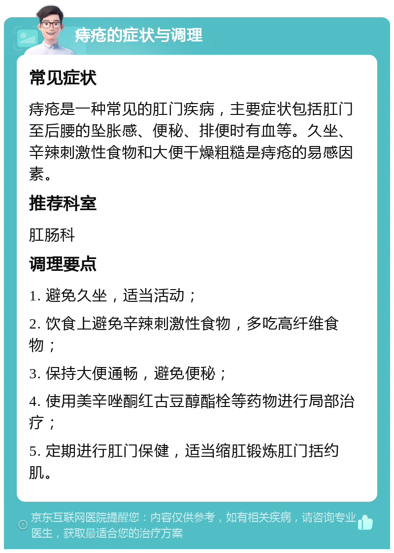 痔疮的症状与调理 常见症状 痔疮是一种常见的肛门疾病，主要症状包括肛门至后腰的坠胀感、便秘、排便时有血等。久坐、辛辣刺激性食物和大便干燥粗糙是痔疮的易感因素。 推荐科室 肛肠科 调理要点 1. 避免久坐，适当活动； 2. 饮食上避免辛辣刺激性食物，多吃高纤维食物； 3. 保持大便通畅，避免便秘； 4. 使用美辛唑酮红古豆醇酯栓等药物进行局部治疗； 5. 定期进行肛门保健，适当缩肛锻炼肛门括约肌。