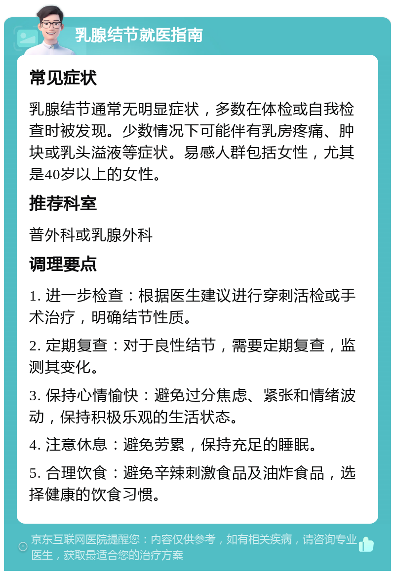 乳腺结节就医指南 常见症状 乳腺结节通常无明显症状，多数在体检或自我检查时被发现。少数情况下可能伴有乳房疼痛、肿块或乳头溢液等症状。易感人群包括女性，尤其是40岁以上的女性。 推荐科室 普外科或乳腺外科 调理要点 1. 进一步检查：根据医生建议进行穿刺活检或手术治疗，明确结节性质。 2. 定期复查：对于良性结节，需要定期复查，监测其变化。 3. 保持心情愉快：避免过分焦虑、紧张和情绪波动，保持积极乐观的生活状态。 4. 注意休息：避免劳累，保持充足的睡眠。 5. 合理饮食：避免辛辣刺激食品及油炸食品，选择健康的饮食习惯。