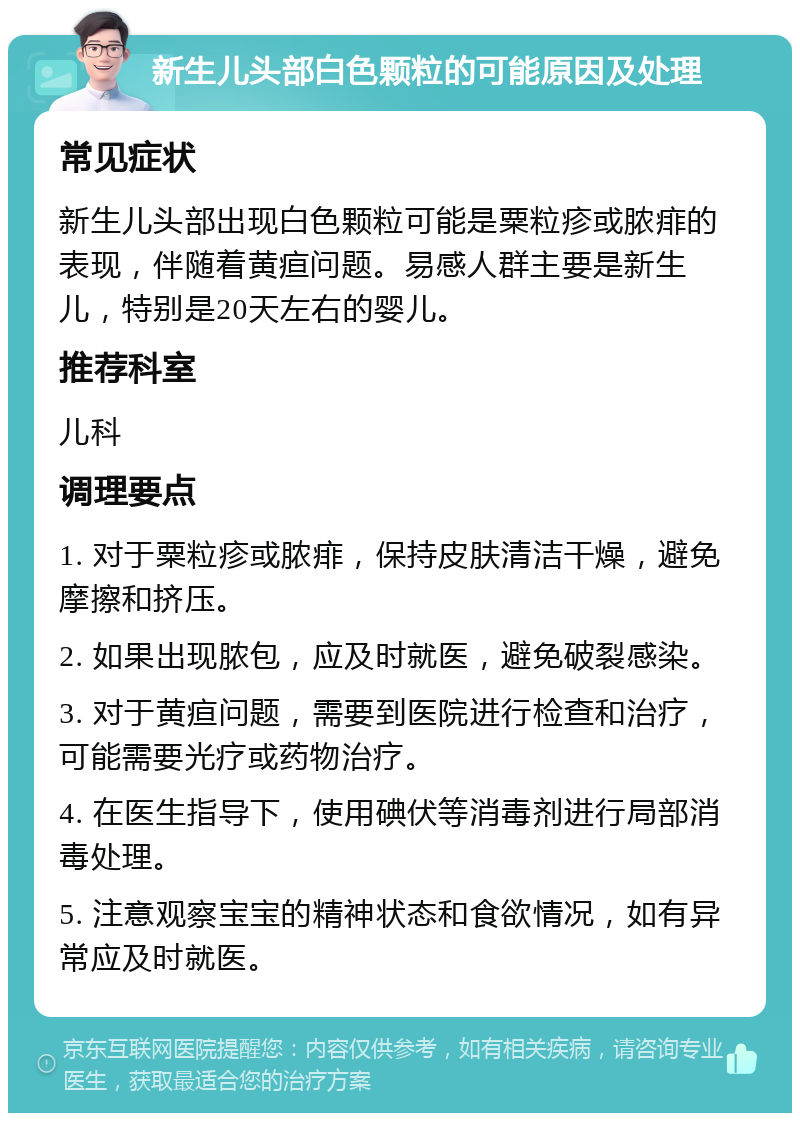 新生儿头部白色颗粒的可能原因及处理 常见症状 新生儿头部出现白色颗粒可能是粟粒疹或脓痱的表现，伴随着黄疸问题。易感人群主要是新生儿，特别是20天左右的婴儿。 推荐科室 儿科 调理要点 1. 对于粟粒疹或脓痱，保持皮肤清洁干燥，避免摩擦和挤压。 2. 如果出现脓包，应及时就医，避免破裂感染。 3. 对于黄疸问题，需要到医院进行检查和治疗，可能需要光疗或药物治疗。 4. 在医生指导下，使用碘伏等消毒剂进行局部消毒处理。 5. 注意观察宝宝的精神状态和食欲情况，如有异常应及时就医。