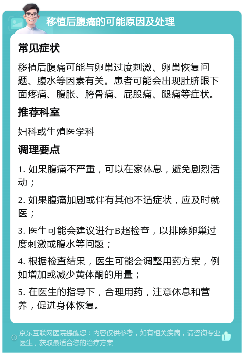 移植后腹痛的可能原因及处理 常见症状 移植后腹痛可能与卵巢过度刺激、卵巢恢复问题、腹水等因素有关。患者可能会出现肚脐眼下面疼痛、腹胀、胯骨痛、屁股痛、腿痛等症状。 推荐科室 妇科或生殖医学科 调理要点 1. 如果腹痛不严重，可以在家休息，避免剧烈活动； 2. 如果腹痛加剧或伴有其他不适症状，应及时就医； 3. 医生可能会建议进行B超检查，以排除卵巢过度刺激或腹水等问题； 4. 根据检查结果，医生可能会调整用药方案，例如增加或减少黄体酮的用量； 5. 在医生的指导下，合理用药，注意休息和营养，促进身体恢复。