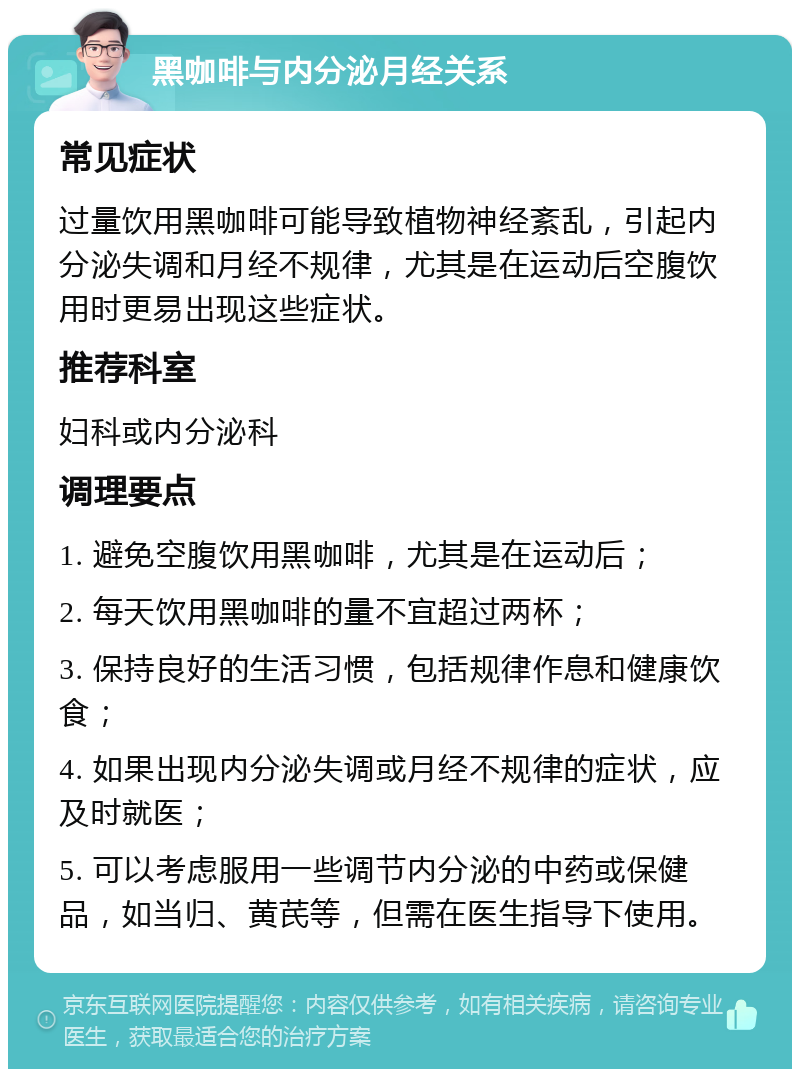 黑咖啡与内分泌月经关系 常见症状 过量饮用黑咖啡可能导致植物神经紊乱，引起内分泌失调和月经不规律，尤其是在运动后空腹饮用时更易出现这些症状。 推荐科室 妇科或内分泌科 调理要点 1. 避免空腹饮用黑咖啡，尤其是在运动后； 2. 每天饮用黑咖啡的量不宜超过两杯； 3. 保持良好的生活习惯，包括规律作息和健康饮食； 4. 如果出现内分泌失调或月经不规律的症状，应及时就医； 5. 可以考虑服用一些调节内分泌的中药或保健品，如当归、黄芪等，但需在医生指导下使用。