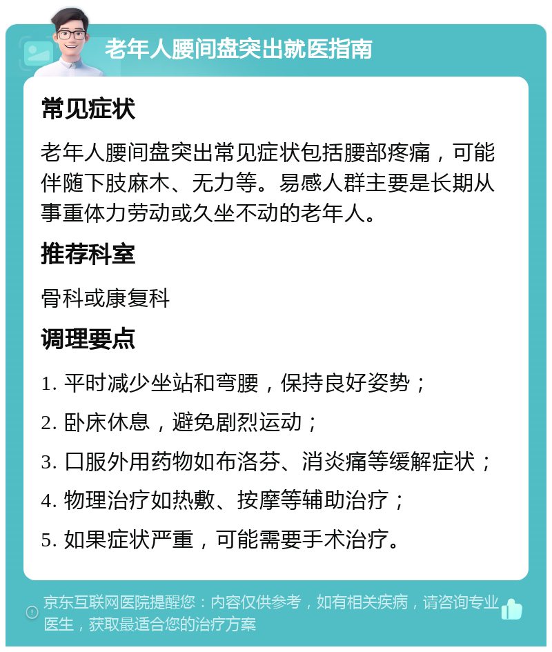 老年人腰间盘突出就医指南 常见症状 老年人腰间盘突出常见症状包括腰部疼痛，可能伴随下肢麻木、无力等。易感人群主要是长期从事重体力劳动或久坐不动的老年人。 推荐科室 骨科或康复科 调理要点 1. 平时减少坐站和弯腰，保持良好姿势； 2. 卧床休息，避免剧烈运动； 3. 口服外用药物如布洛芬、消炎痛等缓解症状； 4. 物理治疗如热敷、按摩等辅助治疗； 5. 如果症状严重，可能需要手术治疗。