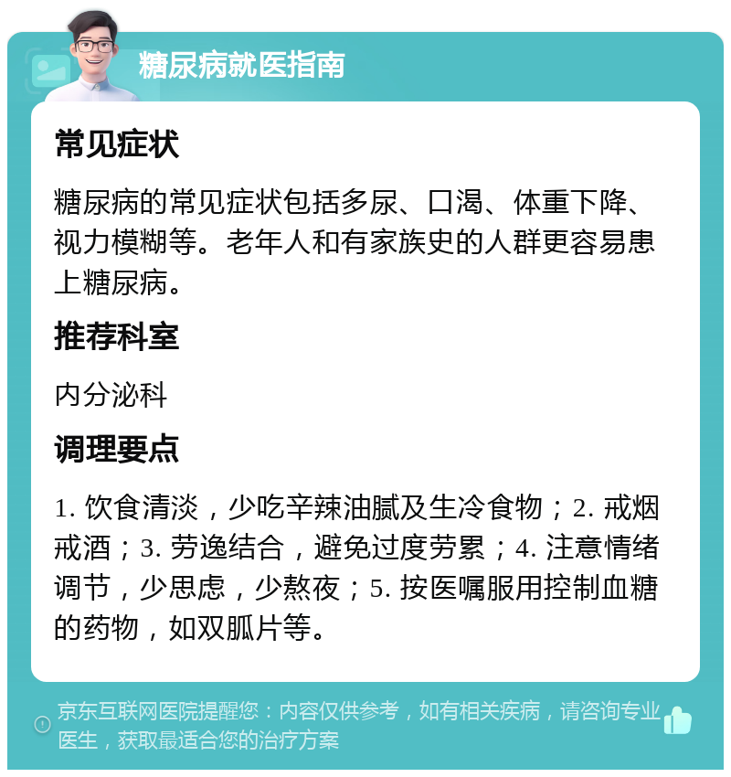 糖尿病就医指南 常见症状 糖尿病的常见症状包括多尿、口渴、体重下降、视力模糊等。老年人和有家族史的人群更容易患上糖尿病。 推荐科室 内分泌科 调理要点 1. 饮食清淡，少吃辛辣油腻及生冷食物；2. 戒烟戒酒；3. 劳逸结合，避免过度劳累；4. 注意情绪调节，少思虑，少熬夜；5. 按医嘱服用控制血糖的药物，如双胍片等。