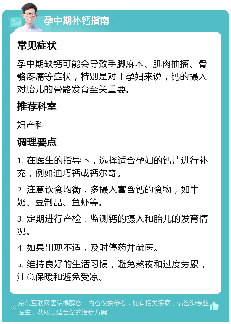 孕中期补钙指南 常见症状 孕中期缺钙可能会导致手脚麻木、肌肉抽搐、骨骼疼痛等症状，特别是对于孕妇来说，钙的摄入对胎儿的骨骼发育至关重要。 推荐科室 妇产科 调理要点 1. 在医生的指导下，选择适合孕妇的钙片进行补充，例如迪巧钙或钙尔奇。 2. 注意饮食均衡，多摄入富含钙的食物，如牛奶、豆制品、鱼虾等。 3. 定期进行产检，监测钙的摄入和胎儿的发育情况。 4. 如果出现不适，及时停药并就医。 5. 维持良好的生活习惯，避免熬夜和过度劳累，注意保暖和避免受凉。