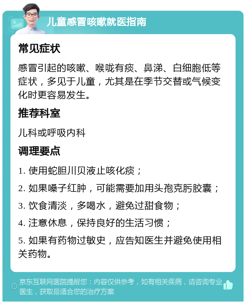 儿童感冒咳嗽就医指南 常见症状 感冒引起的咳嗽、喉咙有痰、鼻涕、白细胞低等症状，多见于儿童，尤其是在季节交替或气候变化时更容易发生。 推荐科室 儿科或呼吸内科 调理要点 1. 使用蛇胆川贝液止咳化痰； 2. 如果嗓子红肿，可能需要加用头孢克肟胶囊； 3. 饮食清淡，多喝水，避免过甜食物； 4. 注意休息，保持良好的生活习惯； 5. 如果有药物过敏史，应告知医生并避免使用相关药物。