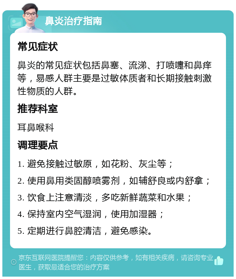 鼻炎治疗指南 常见症状 鼻炎的常见症状包括鼻塞、流涕、打喷嚏和鼻痒等，易感人群主要是过敏体质者和长期接触刺激性物质的人群。 推荐科室 耳鼻喉科 调理要点 1. 避免接触过敏原，如花粉、灰尘等； 2. 使用鼻用类固醇喷雾剂，如辅舒良或内舒拿； 3. 饮食上注意清淡，多吃新鲜蔬菜和水果； 4. 保持室内空气湿润，使用加湿器； 5. 定期进行鼻腔清洁，避免感染。