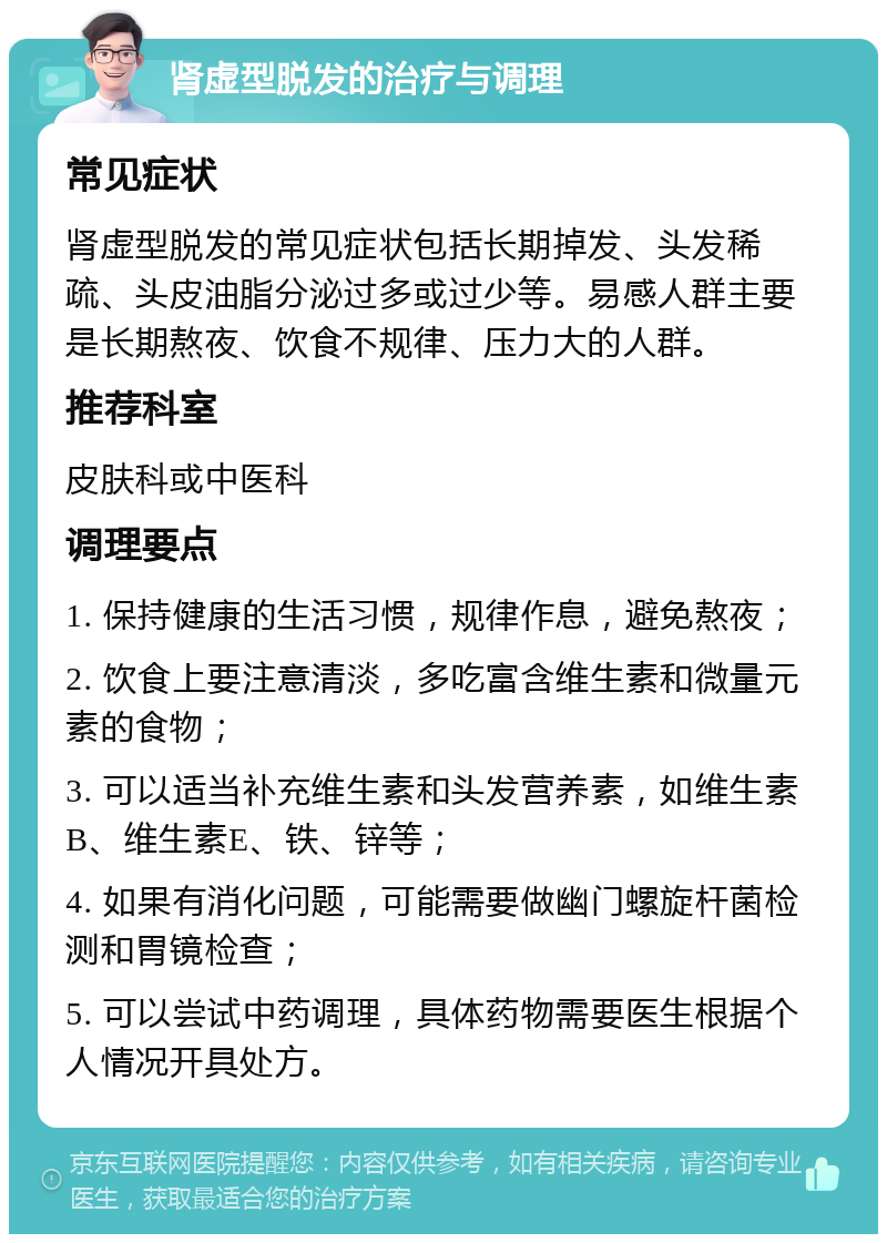 肾虚型脱发的治疗与调理 常见症状 肾虚型脱发的常见症状包括长期掉发、头发稀疏、头皮油脂分泌过多或过少等。易感人群主要是长期熬夜、饮食不规律、压力大的人群。 推荐科室 皮肤科或中医科 调理要点 1. 保持健康的生活习惯，规律作息，避免熬夜； 2. 饮食上要注意清淡，多吃富含维生素和微量元素的食物； 3. 可以适当补充维生素和头发营养素，如维生素B、维生素E、铁、锌等； 4. 如果有消化问题，可能需要做幽门螺旋杆菌检测和胃镜检查； 5. 可以尝试中药调理，具体药物需要医生根据个人情况开具处方。