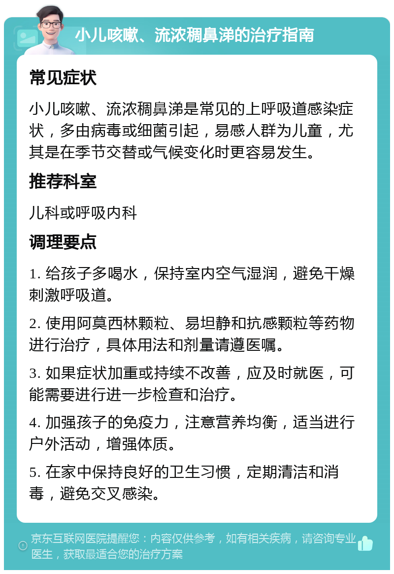 小儿咳嗽、流浓稠鼻涕的治疗指南 常见症状 小儿咳嗽、流浓稠鼻涕是常见的上呼吸道感染症状，多由病毒或细菌引起，易感人群为儿童，尤其是在季节交替或气候变化时更容易发生。 推荐科室 儿科或呼吸内科 调理要点 1. 给孩子多喝水，保持室内空气湿润，避免干燥刺激呼吸道。 2. 使用阿莫西林颗粒、易坦静和抗感颗粒等药物进行治疗，具体用法和剂量请遵医嘱。 3. 如果症状加重或持续不改善，应及时就医，可能需要进行进一步检查和治疗。 4. 加强孩子的免疫力，注意营养均衡，适当进行户外活动，增强体质。 5. 在家中保持良好的卫生习惯，定期清洁和消毒，避免交叉感染。