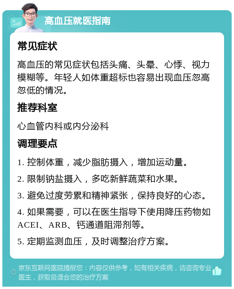 高血压就医指南 常见症状 高血压的常见症状包括头痛、头晕、心悸、视力模糊等。年轻人如体重超标也容易出现血压忽高忽低的情况。 推荐科室 心血管内科或内分泌科 调理要点 1. 控制体重，减少脂肪摄入，增加运动量。 2. 限制钠盐摄入，多吃新鲜蔬菜和水果。 3. 避免过度劳累和精神紧张，保持良好的心态。 4. 如果需要，可以在医生指导下使用降压药物如ACEI、ARB、钙通道阻滞剂等。 5. 定期监测血压，及时调整治疗方案。